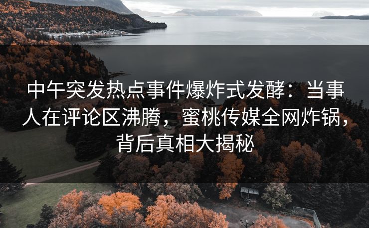 中午突发热点事件爆炸式发酵：当事人在评论区沸腾，蜜桃传媒全网炸锅，背后真相大揭秘