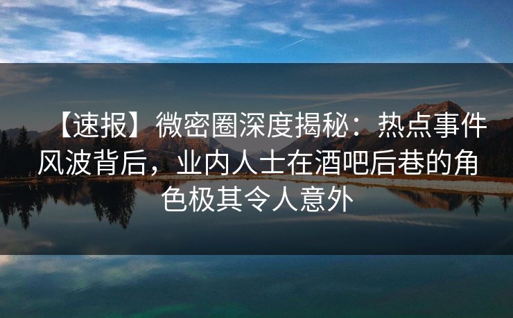 【速报】微密圈深度揭秘：热点事件风波背后，业内人士在酒吧后巷的角色极其令人意外