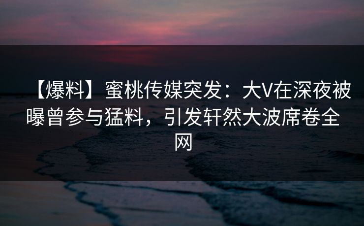 【爆料】蜜桃传媒突发：大V在深夜被曝曾参与猛料，引发轩然大波席卷全网