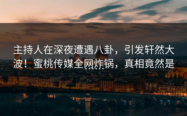 主持人在深夜遭遇八卦，引发轩然大波！蜜桃传媒全网炸锅，真相竟然是……