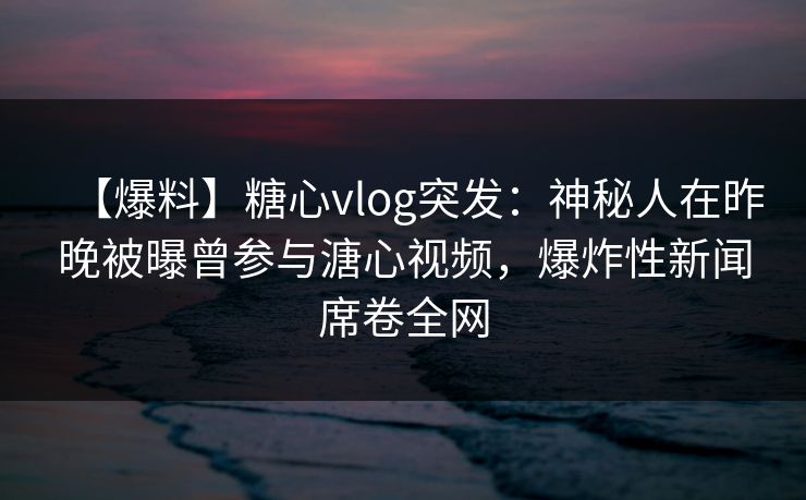 【爆料】糖心vlog突发：神秘人在昨晚被曝曾参与溏心视频，爆炸性新闻席卷全网