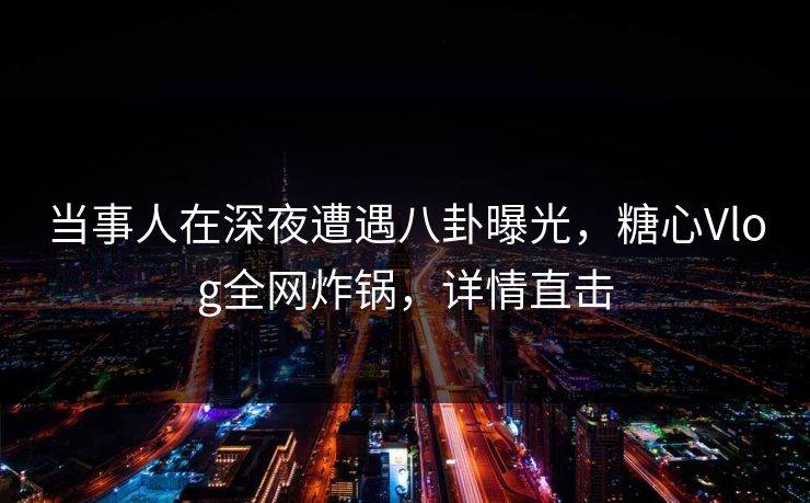 当事人在深夜遭遇八卦曝光，糖心Vlog全网炸锅，详情直击