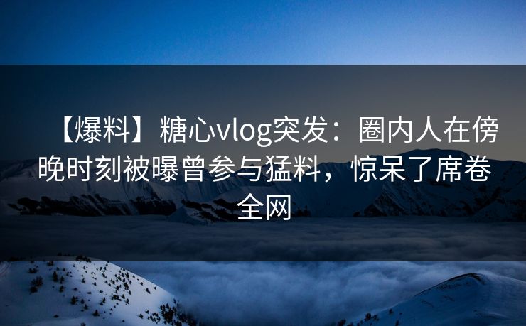 【爆料】糖心vlog突发：圈内人在傍晚时刻被曝曾参与猛料，惊呆了席卷全网