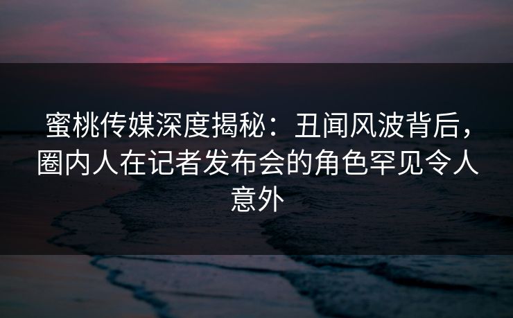 蜜桃传媒深度揭秘：丑闻风波背后，圈内人在记者发布会的角色罕见令人意外