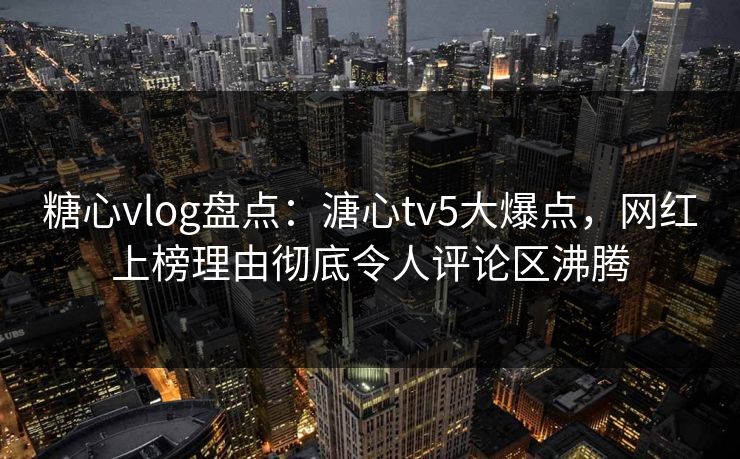 糖心vlog盘点：溏心tv5大爆点，网红上榜理由彻底令人评论区沸腾