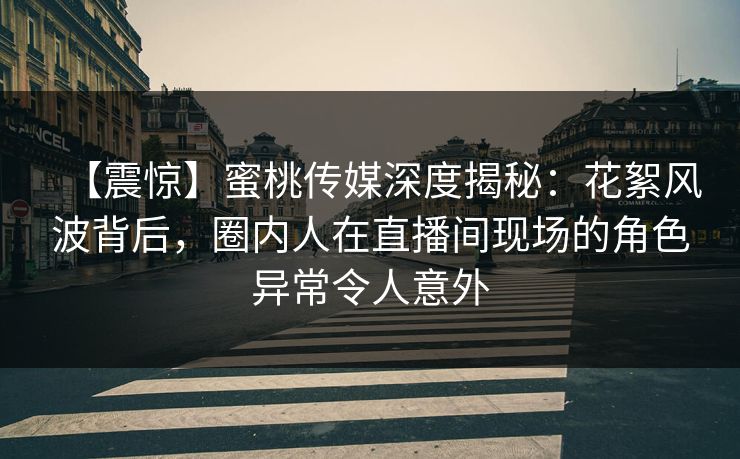 【震惊】蜜桃传媒深度揭秘：花絮风波背后，圈内人在直播间现场的角色异常令人意外