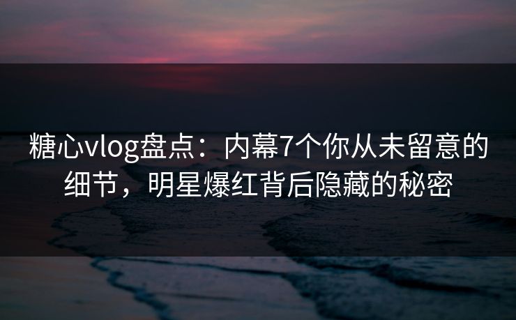 糖心vlog盘点：内幕7个你从未留意的细节，明星爆红背后隐藏的秘密