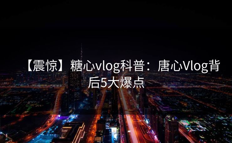 【震惊】糖心vlog科普：唐心Vlog背后5大爆点