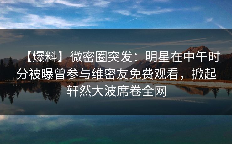 【爆料】微密圈突发：明星在中午时分被曝曾参与维密友免费观看，掀起轩然大波席卷全网