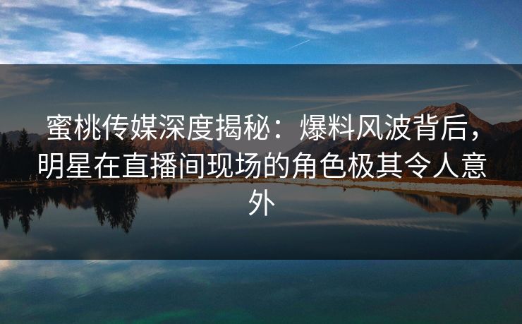 蜜桃传媒深度揭秘：爆料风波背后，明星在直播间现场的角色极其令人意外