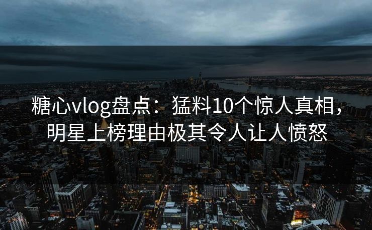 糖心vlog盘点：猛料10个惊人真相，明星上榜理由极其令人让人愤怒