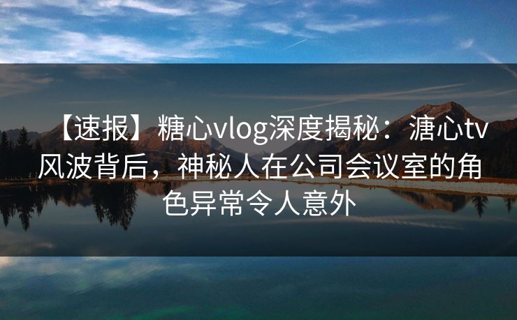 【速报】糖心vlog深度揭秘：溏心tv风波背后，神秘人在公司会议室的角色异常令人意外
