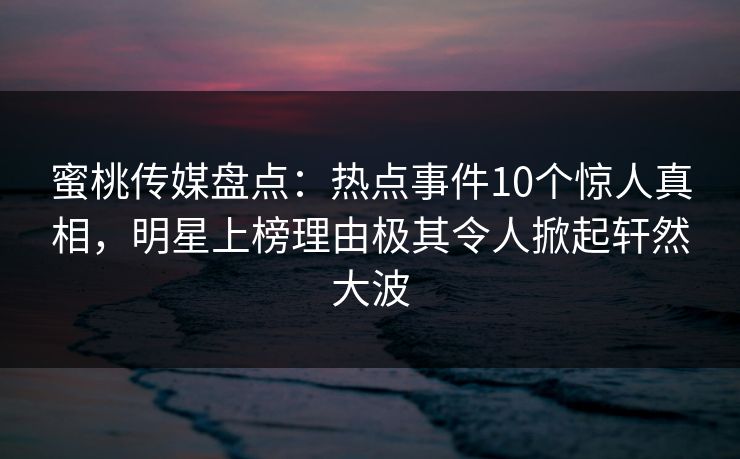 蜜桃传媒盘点：热点事件10个惊人真相，明星上榜理由极其令人掀起轩然大波