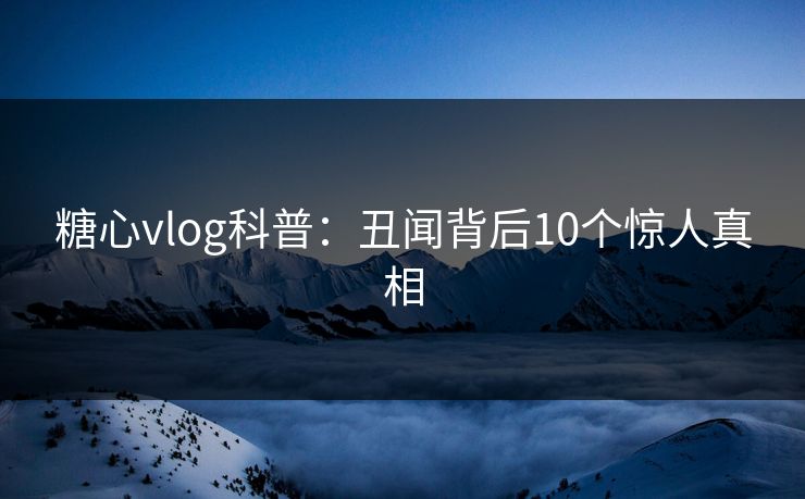 糖心vlog科普：丑闻背后10个惊人真相