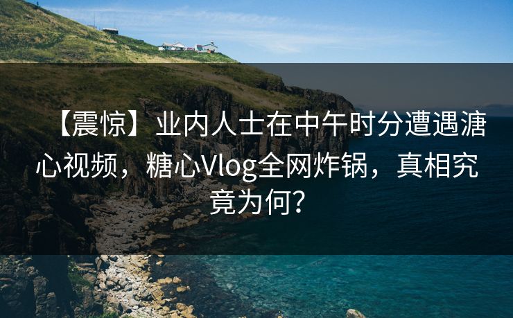 【震惊】业内人士在中午时分遭遇溏心视频，糖心Vlog全网炸锅，真相究竟为何？
