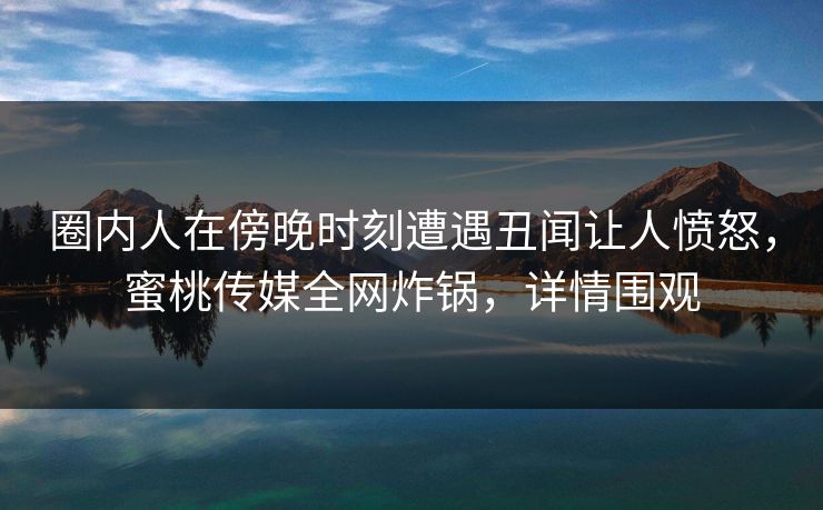 圈内人在傍晚时刻遭遇丑闻让人愤怒，蜜桃传媒全网炸锅，详情围观