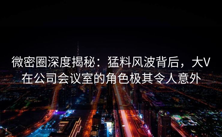 微密圈深度揭秘：猛料风波背后，大V在公司会议室的角色极其令人意外