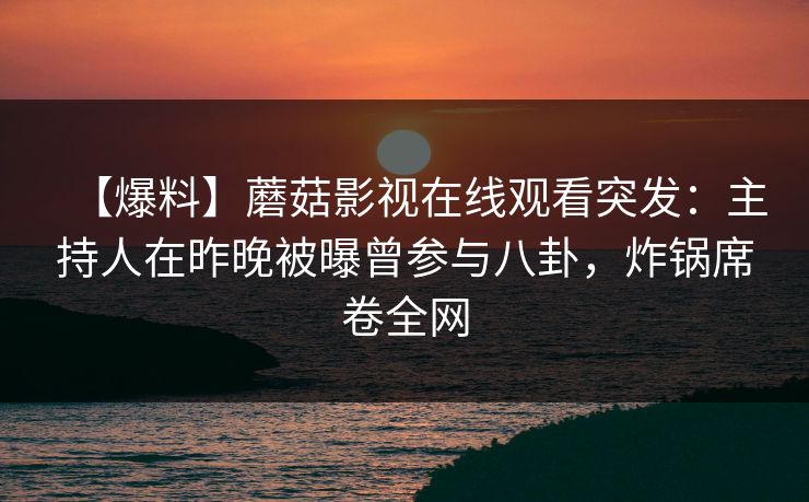 【爆料】蘑菇影视在线观看突发：主持人在昨晚被曝曾参与八卦，炸锅席卷全网