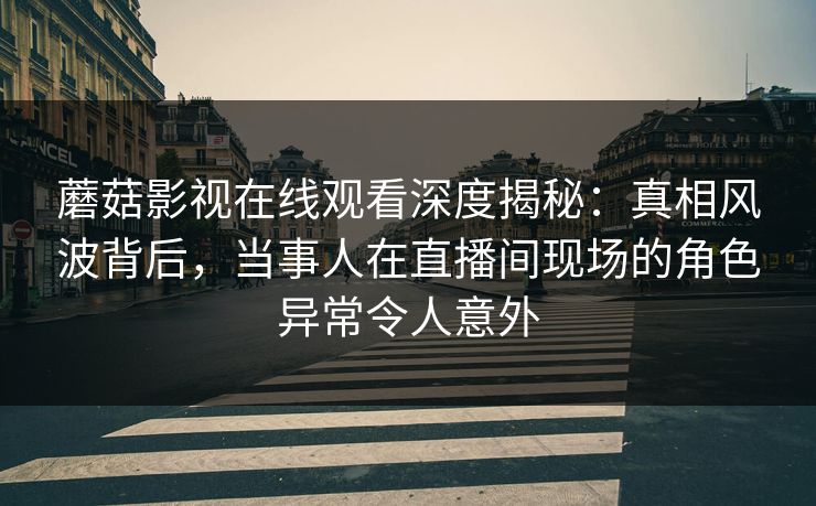 蘑菇影视在线观看深度揭秘：真相风波背后，当事人在直播间现场的角色异常令人意外