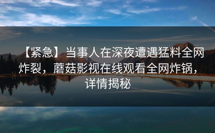 【紧急】当事人在深夜遭遇猛料全网炸裂，蘑菇影视在线观看全网炸锅，详情揭秘