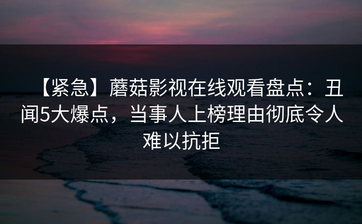【紧急】蘑菇影视在线观看盘点：丑闻5大爆点，当事人上榜理由彻底令人难以抗拒