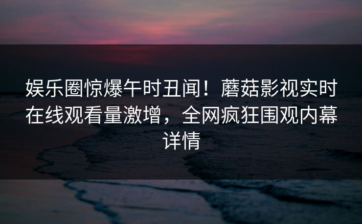 娱乐圈惊爆午时丑闻!蘑菇影视实时在线观看量激增,全网疯狂围观内幕详情 娱乐圈惊爆午时丑闻!蘑菇影视实时在线观看量激增,全网疯狂围观内幕详情