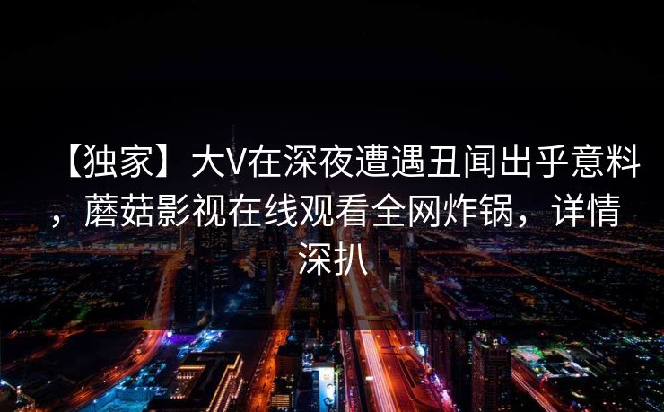 【独家】大V在深夜遭遇丑闻出乎意料,蘑菇影视在线观看全网炸锅,详情深扒 【独家】大V在深夜遭遇丑闻出乎意料,蘑菇影视在线观看全网炸锅,详情深扒