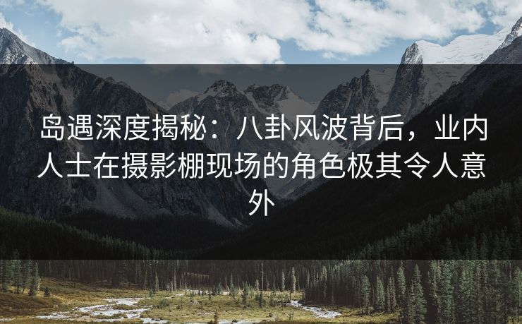 岛遇深度揭秘：八卦风波背后，业内人士在摄影棚现场的角色极其令人意外