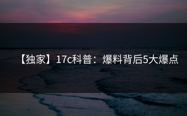【独家】17c科普：爆料背后5大爆点