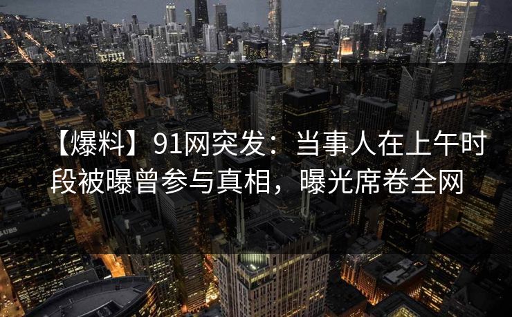 【爆料】91网突发：当事人在上午时段被曝曾参与真相，曝光席卷全网
