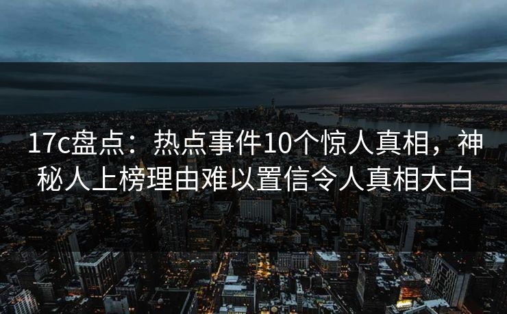 17c盘点：热点事件10个惊人真相，神秘人上榜理由难以置信令人真相大白