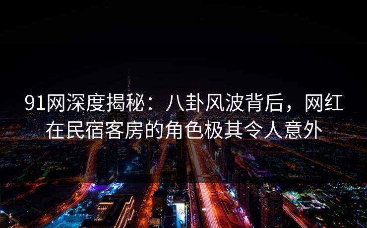 91网深度揭秘：八卦风波背后，网红在民宿客房的角色极其令人意外
