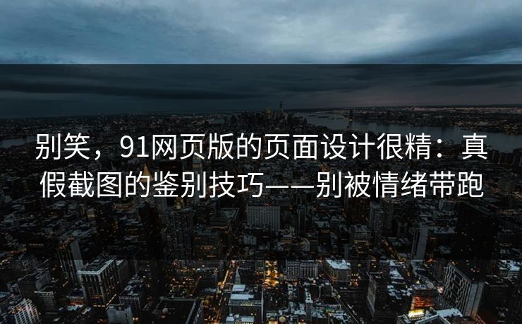 别笑，91网页版的页面设计很精：真假截图的鉴别技巧——别被情绪带跑
