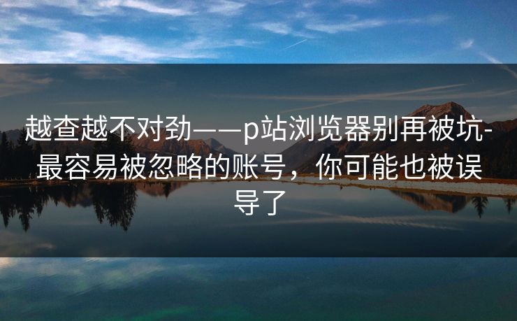 越查越不对劲——p站浏览器别再被坑-最容易被忽略的账号，你可能也被误导了