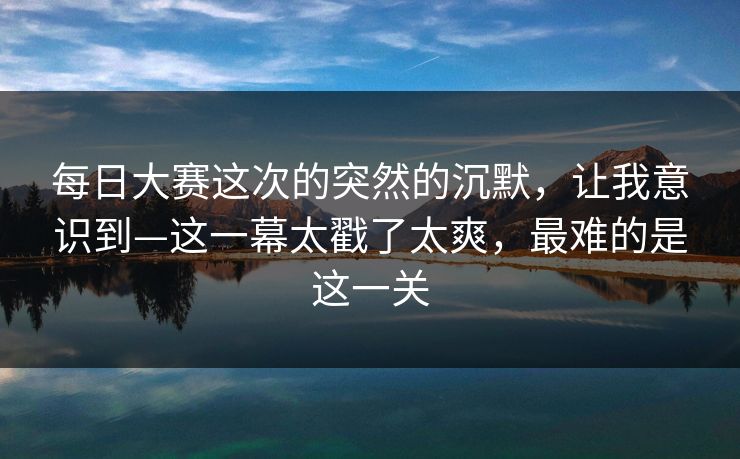 每日大赛这次的突然的沉默，让我意识到—这一幕太戳了太爽，最难的是这一关