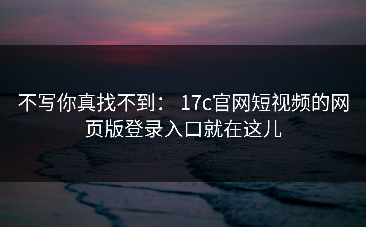 不写你真找不到： 17c官网短视频的网页版登录入口就在这儿