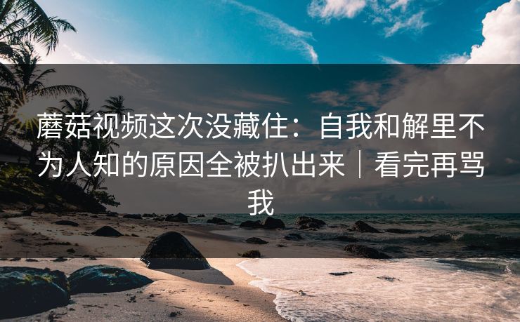 蘑菇视频这次没藏住：自我和解里不为人知的原因全被扒出来｜看完再骂我