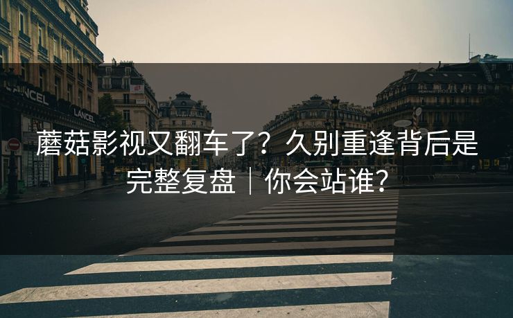 蘑菇影视又翻车了？久别重逢背后是完整复盘｜你会站谁？