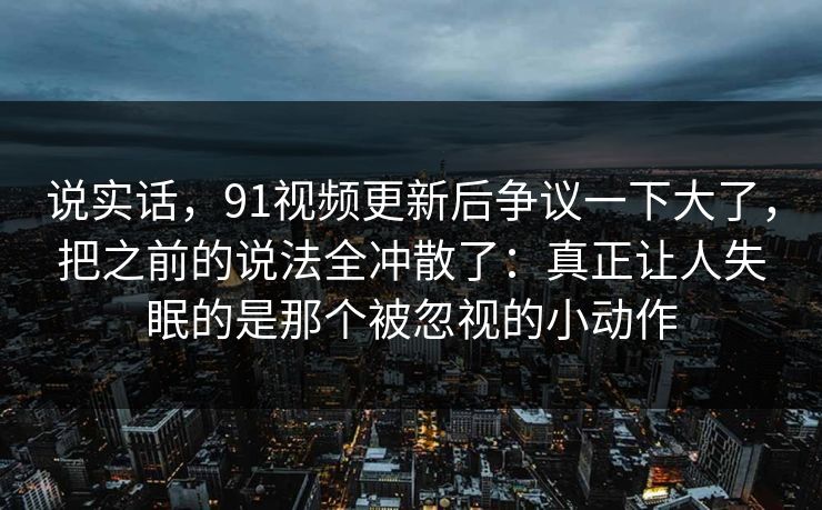 说实话，91视频更新后争议一下大了，把之前的说法全冲散了：真正让人失眠的是那个被忽视的小动作