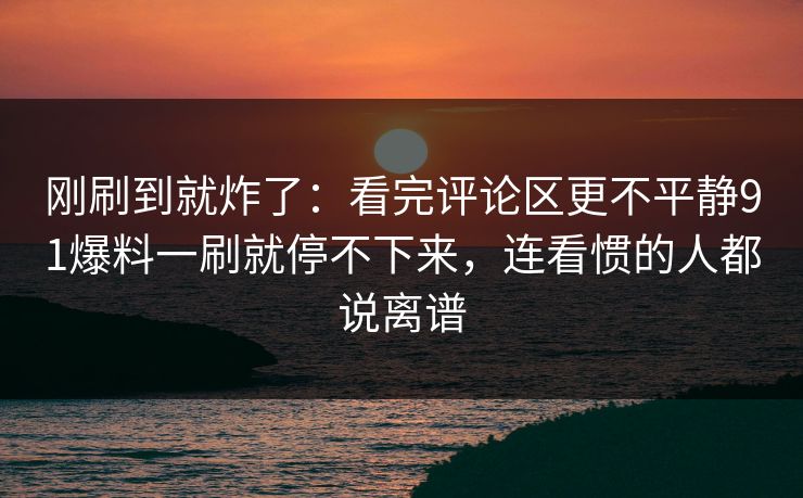 刚刷到就炸了：看完评论区更不平静91爆料一刷就停不下来，连看惯的人都说离谱